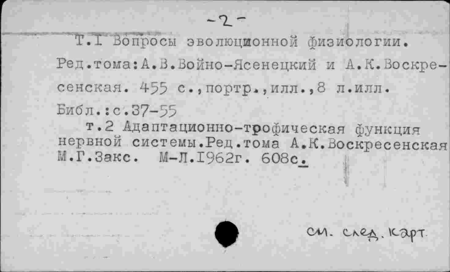 ﻿"Г.Т1 вопросы эволюционной физиологии.
Ред.тома:А.В.Войно-Ясенецкий и А.К.Воскресенская. 455 с.,портр.,илл.,8 л.илл.
Библ.:с.37-55
т.2 Адаптационно-трофическая функция нервной системы.Ред.тома А.К.Воскресенская М.Г.Закс. М-Л.1962г. 608с.
олл. .К-ярт